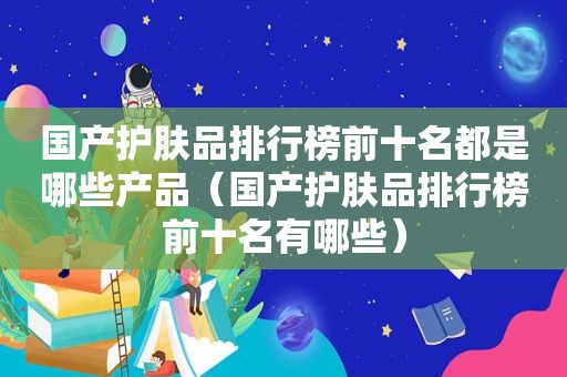 国产护肤品排行榜前十名都是哪些产品（国产护肤品排行榜前十名有哪些）