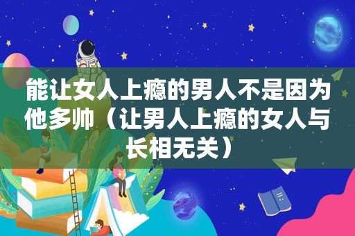 能让女人上瘾的男人不是因为他多帅（让男人上瘾的女人与长相无关）