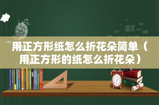 用正方形纸怎么折花朵简单（用正方形的纸怎么折花朵）