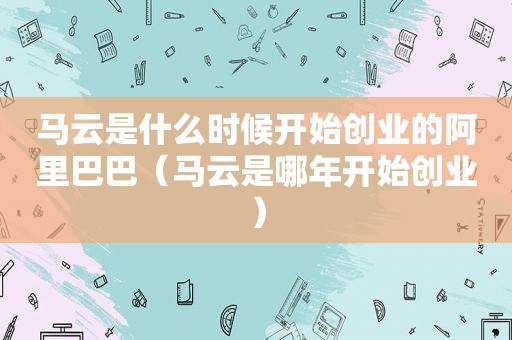 马云是什么时候开始创业的阿里巴巴（马云是哪年开始创业）