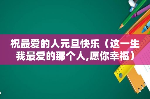 祝最爱的人元旦快乐（这一生我最爱的那个人,愿你幸福）