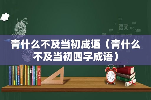 青什么不及当初成语（青什么不及当初四字成语）