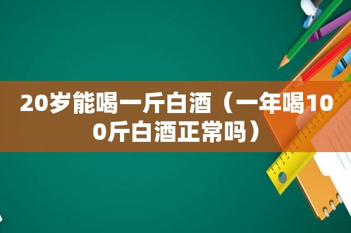 20岁能喝一斤白酒（一年喝100斤白酒正常吗）