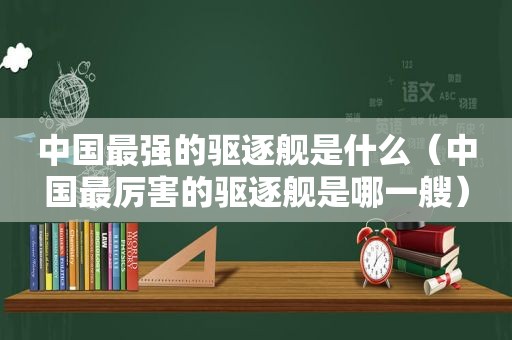 中国最强的驱逐舰是什么（中国最厉害的驱逐舰是哪一艘）