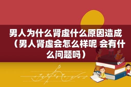 男人为什么肾虚什么原因造成（男人肾虚会怎么样呢 会有什么问题吗）