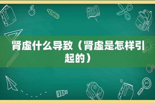 肾虚什么导致（肾虚是怎样引起的）