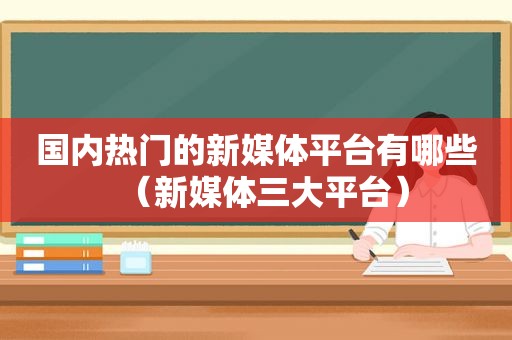 国内热门的新媒体平台有哪些（新媒体三大平台）