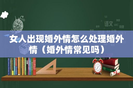 女人出现婚外情怎么处理婚外情（婚外情常见吗）