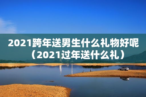 2021跨年送男生什么礼物好呢（2021过年送什么礼）