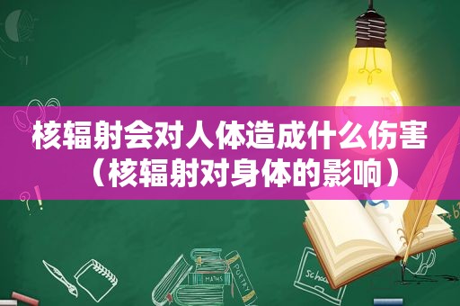 核辐射会对人体造成什么伤害（核辐射对身体的影响）