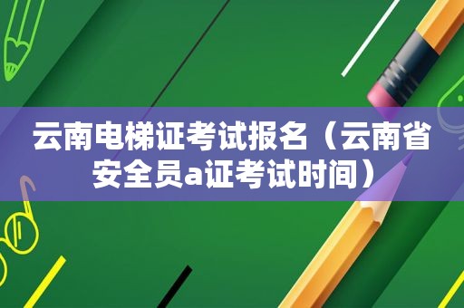 云南电梯证考试报名（云南省安全员a证考试时间）