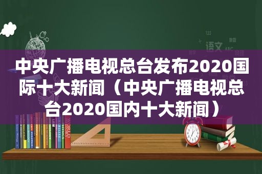 中央广播电视总台发布2020国际十大新闻（中央广播电视总台2020国内十大新闻）