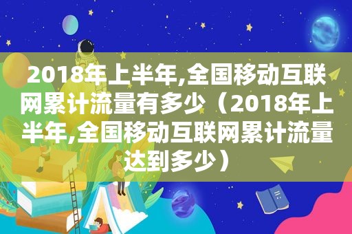 2018年上半年,全国移动互联网累计流量有多少（2018年上半年,全国移动互联网累计流量达到多少）