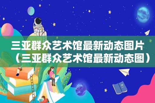 三亚群众艺术馆最新动态图片（三亚群众艺术馆最新动态图）