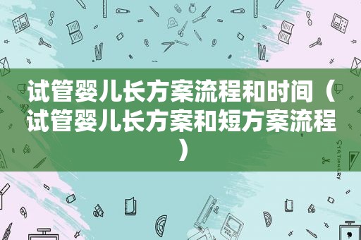 试管婴儿长方案流程和时间（试管婴儿长方案和短方案流程）