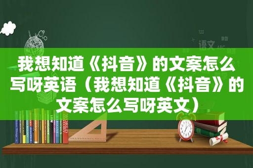 我想知道《抖音》的文案怎么写呀英语（我想知道《抖音》的文案怎么写呀英文）