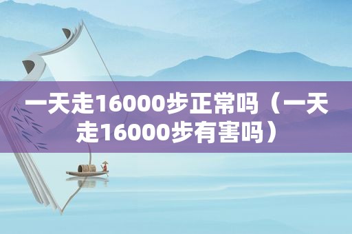 一天走16000步正常吗（一天走16000步有害吗）