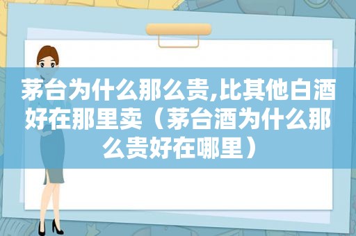 茅台为什么那么贵,比其他白酒好在那里卖（茅台酒为什么那么贵好在哪里）