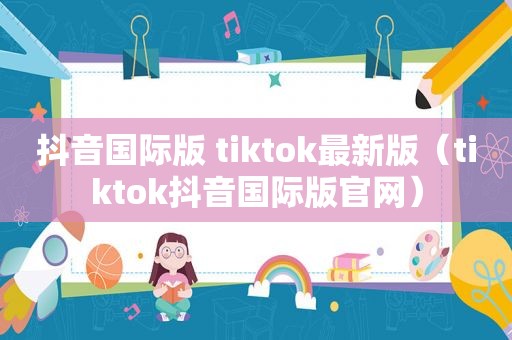 抖音国际版 tiktok最新版（tiktok抖音国际版官网）