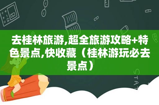 去桂林旅游,超全旅游攻略+特色景点,快收藏（桂林游玩必去景点）