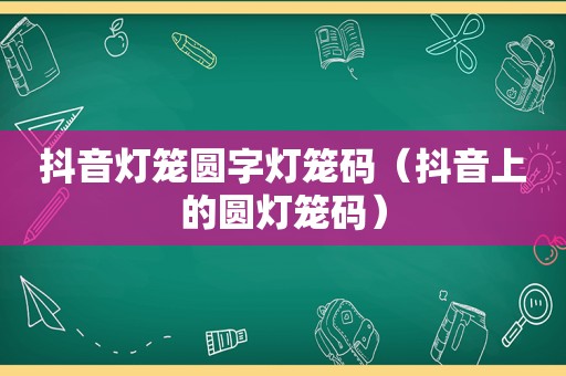 抖音灯笼圆字灯笼码（抖音上的圆灯笼码）