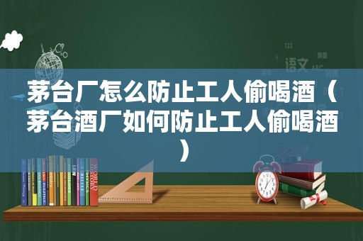 茅台厂怎么防止工人偷喝酒（茅台酒厂如何防止工人偷喝酒）