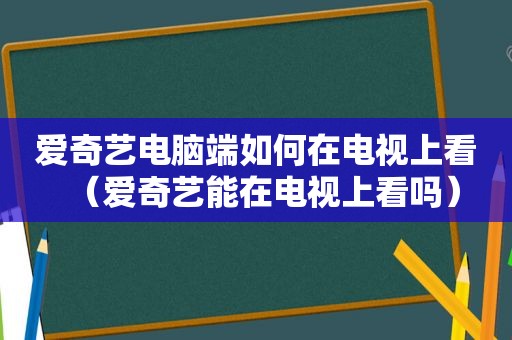 爱奇艺电脑端如何在电视上看（爱奇艺能在电视上看吗）