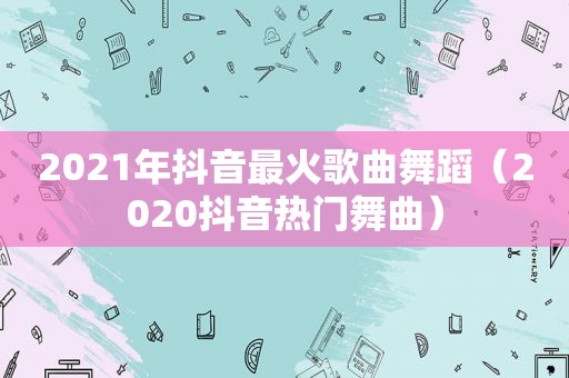 2021年抖音最火歌曲舞蹈（2020抖音热门舞曲）