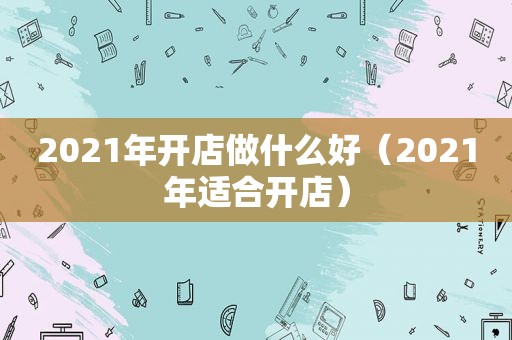 2021年开店做什么好（2021年适合开店）