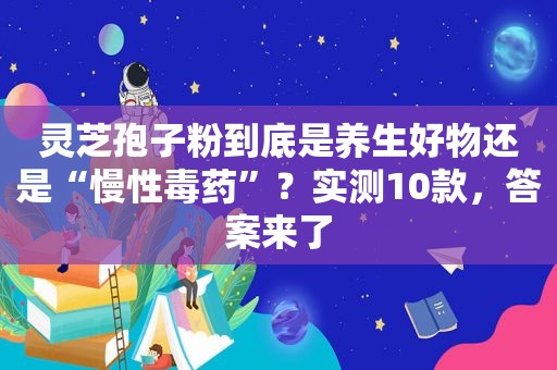 灵芝孢子粉到底是养生好物还是“慢性毒药”？实测10款，答案来了