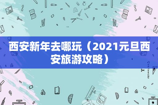 西安新年去哪玩（2021元旦西安旅游攻略）