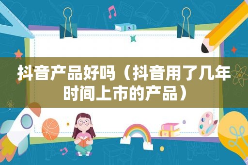 抖音产品好吗（抖音用了几年时间上市的产品）