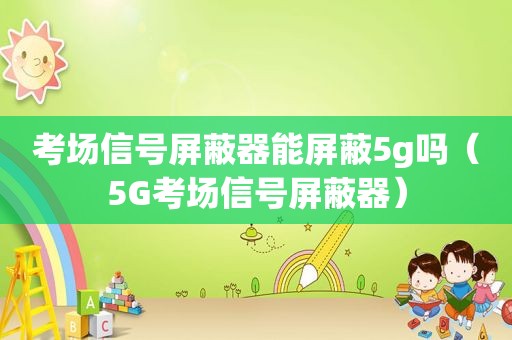 考场信号屏蔽器能屏蔽5g吗（5G考场信号屏蔽器）