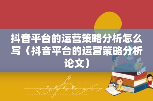 抖音平台的运营策略分析怎么写（抖音平台的运营策略分析论文）