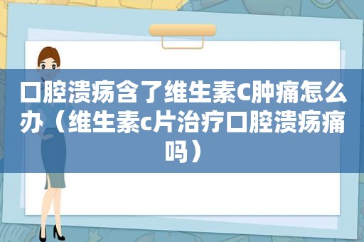 口腔溃疡含了维生素C肿痛怎么办（维生素c片治疗口腔溃疡痛吗）