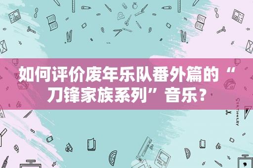 如何评价废年乐队番外篇的“刀锋家族系列”音乐？