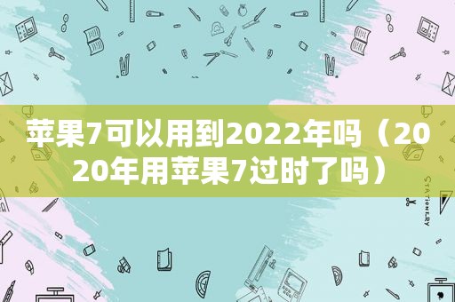 苹果7可以用到2022年吗（2020年用苹果7过时了吗）