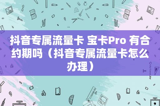 抖音专属流量卡 宝卡Pro 有合约期吗（抖音专属流量卡怎么办理）