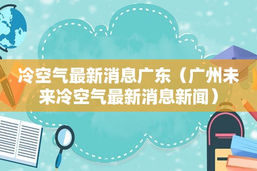 冷空气最新消息广东（广州未来冷空气最新消息新闻）