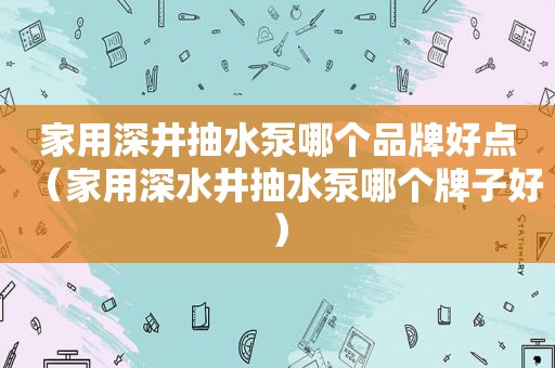 家用深井抽水泵哪个品牌好点（家用深水井抽水泵哪个牌子好）