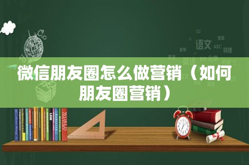 微信朋友圈怎么做营销（如何朋友圈营销）