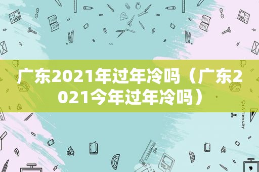 广东2021年过年冷吗（广东2021今年过年冷吗）