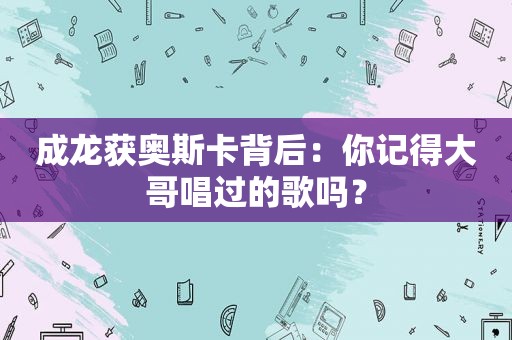 成龙获奥斯卡背后：你记得大哥唱过的歌吗？