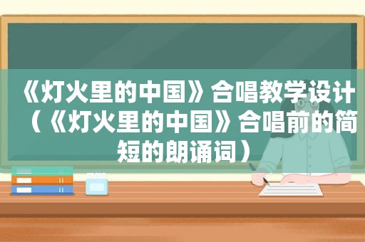 《灯火里的中国》合唱教学设计（《灯火里的中国》合唱前的简短的朗诵词）