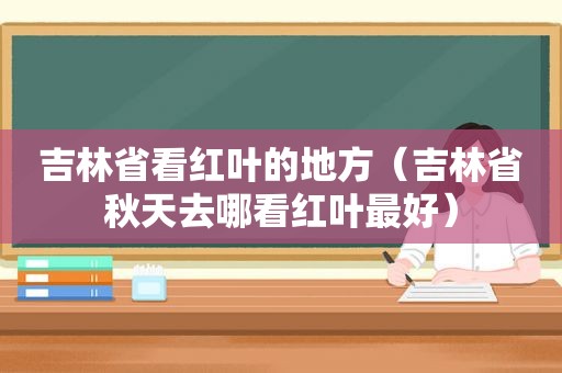 吉林省看红叶的地方（吉林省秋天去哪看红叶最好）