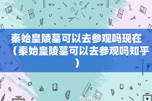 秦始皇陵墓可以去参观吗现在（秦始皇陵墓可以去参观吗知乎）