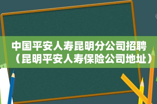 中国平安人寿昆明分公司招聘（昆明平安人寿保险公司地址）