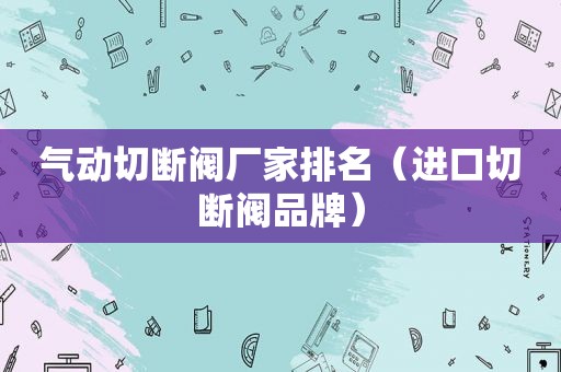 气动切断阀厂家排名（进口切断阀品牌）