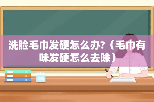 洗脸毛巾发硬怎么办?（毛巾有味发硬怎么去除）