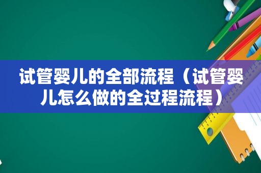 试管婴儿的全部流程（试管婴儿怎么做的全过程流程）